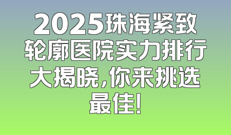 2025珠海紧致轮廓医院实力排行大揭晓，你来挑选最佳！