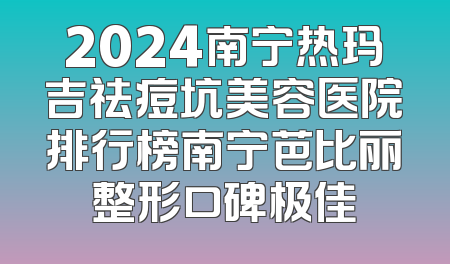 2024南宁热玛吉祛痘坑美容医院排行榜南宁芭比丽整形口碑极佳