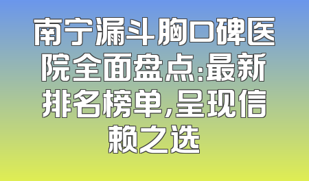 南宁漏斗胸口碑医院全面盘点：最新排名榜单，呈现信赖之选