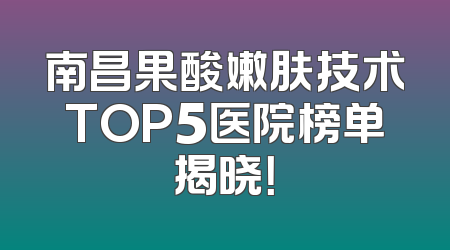 南昌果酸嫩肤技术TOP5医院榜单揭晓！