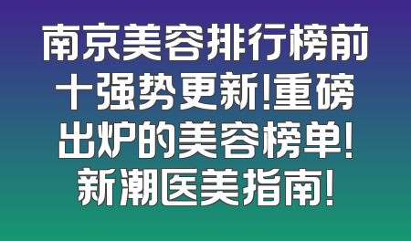 南京美容排行榜前十强势更新！重磅出炉的美容榜单！新潮医美指南！
