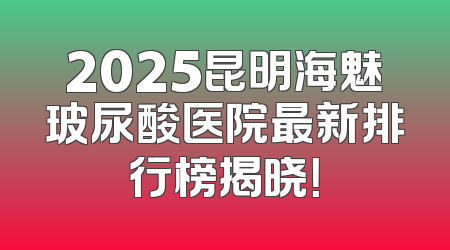 2025昆明海魅玻尿酸医院最新排行榜揭晓！