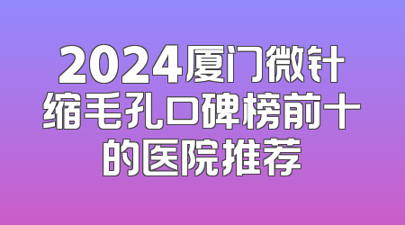 2024厦门微针缩毛孔口碑榜前十的医院推荐
