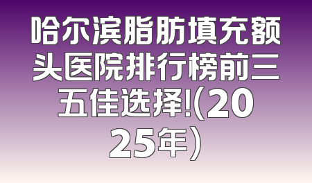 哈尔滨脂肪填充额头医院排行榜前三五佳选择！（2025年）