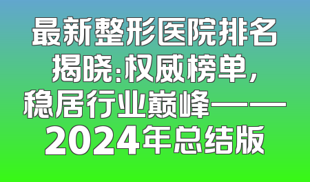最新整形医院排名揭晓：权威榜单，稳居行业巅峰——2024年总结版