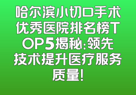 哈尔滨小切口手术优秀医院排名榜TOP5揭秘：领先技术提升医疗服务质量！