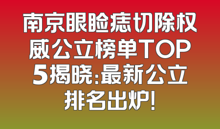 南京眼睑痣切除权威公立榜单TOP5揭晓：最新公立排名出炉！