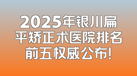 2025年银川扁平矫正术医院排名前五权威公布！