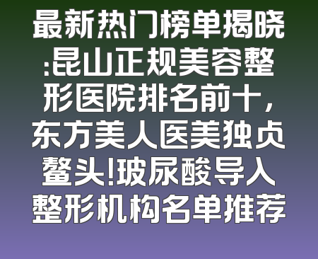 最新热门榜单揭晓：昆山正规美容整形医院排名前十，东方美人医美独占鳌头！玻尿酸导入整形机构名单推荐