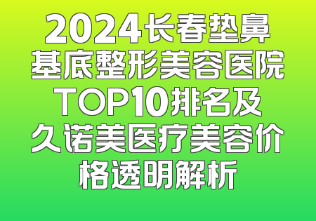 2024长春垫鼻基底整形美容医院TOP10排名及久诺美医疗美容价格透明解析