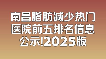 南昌脂肪减少热门医院前五排名信息公示！2025版