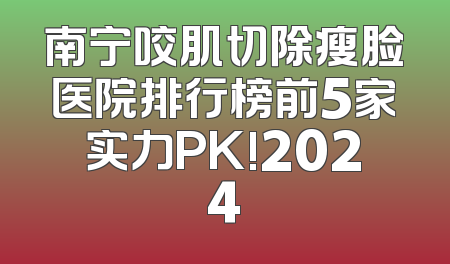 南宁咬肌切除瘦脸医院排行榜前5家实力PK!2024
