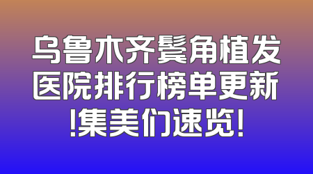 乌鲁木齐鬓角植发医院排行榜单更新！集美们速览！