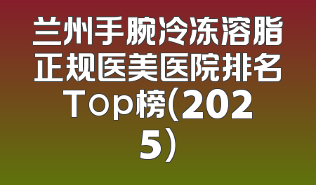 兰州手腕冷冻溶脂正规医美医院排名Top榜（2025）