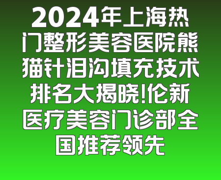 2024年上海热门整形美容医院熊猫针泪沟填充技术排名大揭晓！伦新医疗美容门诊部全国推荐领先