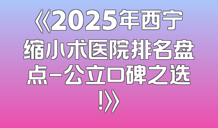 《2025年西宁缩小术医院排名盘点-公立口碑之选！》