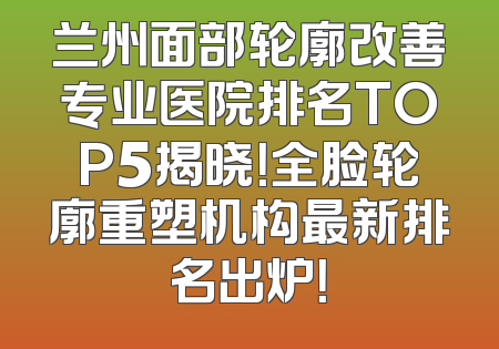 兰州面部轮廓改善专业医院排名TOP5揭晓！全脸轮廓重塑机构最新排名出炉！