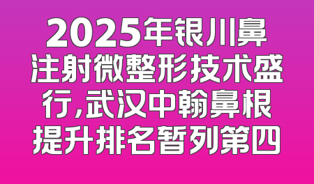 2025年银川鼻注射微整形技术盛行，武汉中翰鼻根提升排名暂列第四
