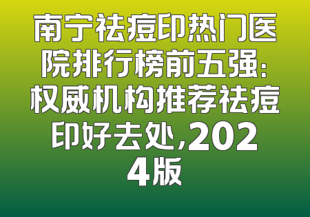 南宁祛痘印热门医院排行榜前五强：权威机构推荐祛痘印好去处，2024版
