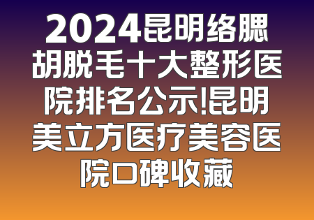 2024昆明络腮胡脱毛十大整形医院排名公示！昆明美立方医疗美容医院口碑收藏
