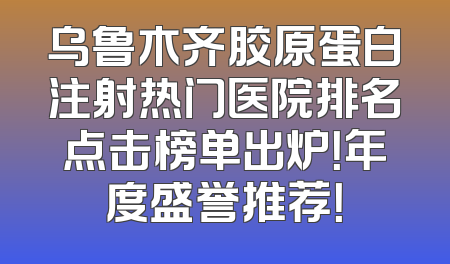 乌鲁木齐胶原蛋白注射热门医院排名点击榜单出炉！年度盛誉推荐！