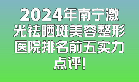 2024年南宁激光祛晒斑美容整形医院排名前五实力点评!