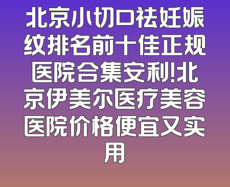 北京小切口祛妊娠纹排名前十佳正规医院合集安利！北京伊美尔医疗美容医院价格便宜又实用