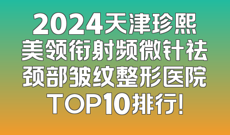 2024天津珍熙美领衔射频微针祛颈部皱纹整形医院TOP10排行！