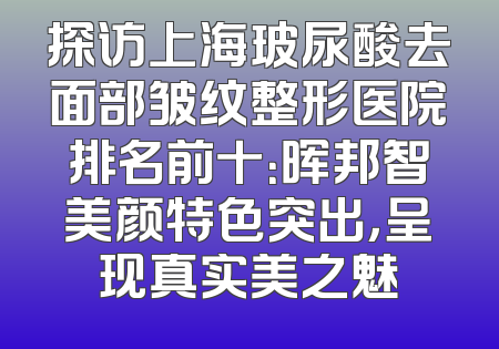 探访上海玻尿酸去面部皱纹整形医院排名前十：晖邦智美颜特色突出，呈现真实美之魅