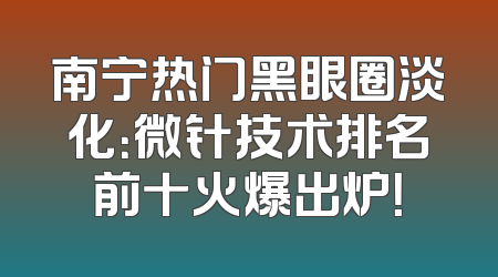 南宁热门黑眼圈淡化：微针技术排名前十火爆出炉！