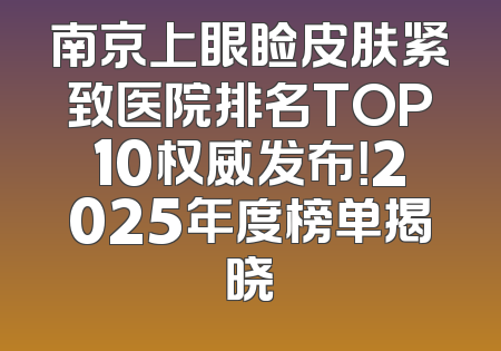 南京上眼睑皮肤紧致医院排名TOP10权威发布！2025年度榜单揭晓
