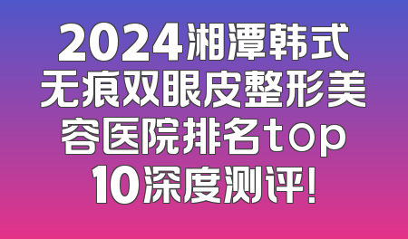 2024湘潭韩式无痕双眼皮整形美容医院排名top10深度测评！