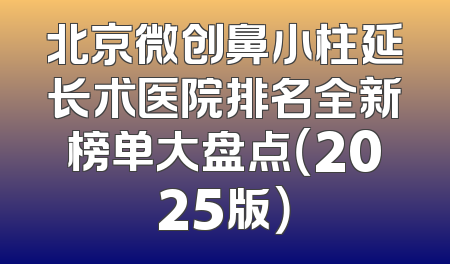 北京微创鼻小柱延长术医院排名全新榜单大盘点（2025版）