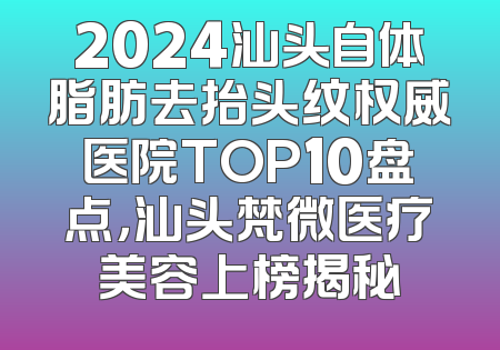 2024汕头自体脂肪去抬头纹权威医院TOP10盘点，汕头梵微医疗美容上榜揭秘