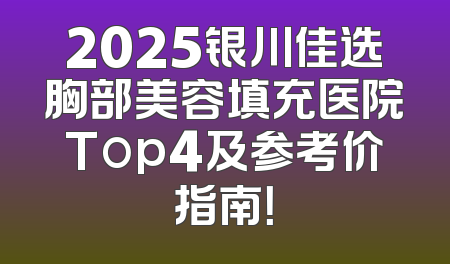 2025银川佳选胸部美容填充医院Top4及参考价指南！
