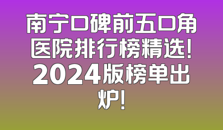 南宁口碑前五口角医院排行榜精选！2024版榜单出炉！