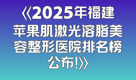 《2025年福建苹果肌激光溶脂美容整形医院排名榜公布！》