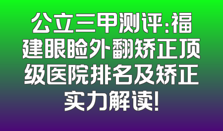 公立三甲测评：福建眼睑外翻矫正顶级医院排名及矫正实力解读！