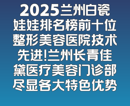 2025兰州白瓷娃娃排名榜前十位整形美容医院技术先进！兰州长青佳黛医疗美容门诊部尽显各大特色优势