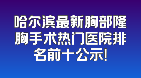 哈尔滨最新胸部隆胸手术热门医院排名前十公示！
