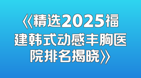 《精选2025福建韩式动感丰胸医院排名揭晓》
