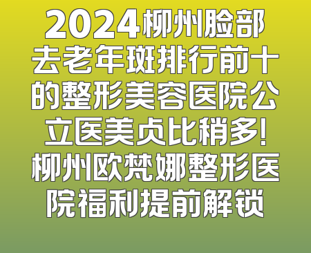 2024柳州脸部去老年斑排行前十的整形美容医院公立医美占比稍多！柳州欧梵娜整形医院福利提前解锁