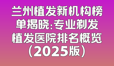 兰州植发新机构榜单揭晓：专业剃发植发医院排名概览（2025版）