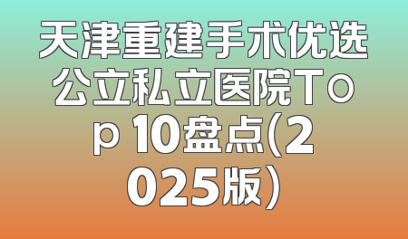 天津重建手术优选公立私立医院Top 10盘点（2025版）