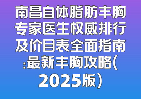 南昌自体脂肪丰胸专家医生权威排行及价目表全面指南：最新丰胸攻略（2025版）