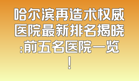 哈尔滨再造术权威医院最新排名揭晓：前五名医院一览！