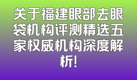 关于福建眼部去眼袋机构评测精选五家权威机构深度解析！