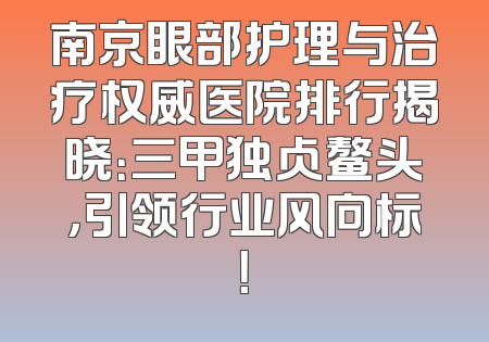 南京眼部护理与治疗权威医院排行揭晓：三甲独占鳌头，引领行业风向标！