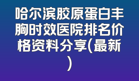 哈尔滨胶原蛋白丰胸时效医院排名价格资料分享（最新）