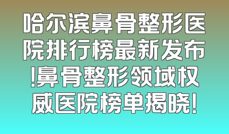 哈尔滨鼻骨整形医院排行榜最新发布！鼻骨整形领域权威医院榜单揭晓！
